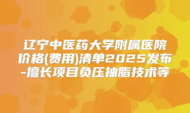 辽宁中医药大学附属医院价格(费用)清单2025发布-擅长项目负压抽脂技术等