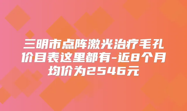 三明市点阵激光毛孔价目表这里都有-近8个月均价为2546元