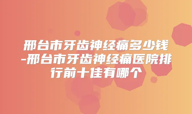 邢台市牙齿神经痛多少钱-邢台市牙齿神经痛医院排行前十佳有哪个