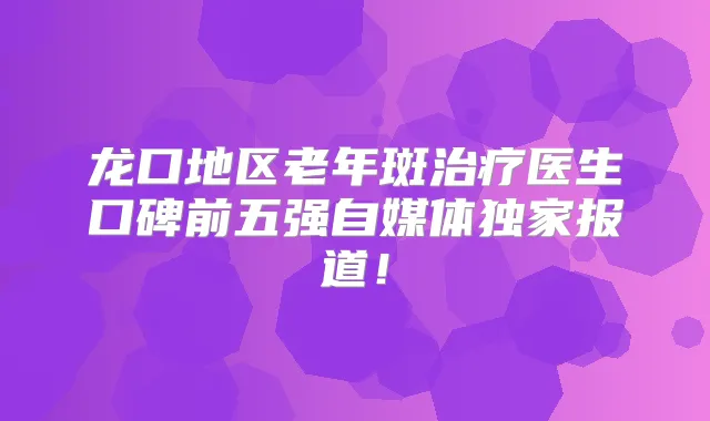 龙口地区老年斑医生口碑前五强自媒体报道!