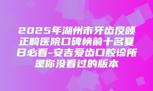 2025年湖州市牙齿反颌正畸医院口碑榜前十名夏日必看-安吉爱齿口腔诊所是你没看过的版本