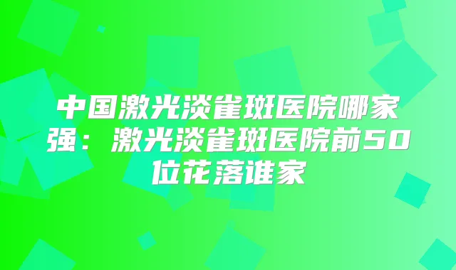 中国激光淡雀斑医院哪家强：激光淡雀斑医院前50位花落谁家