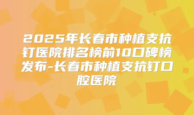 2025年长春市种植支抗钉医院排名榜前10口碑榜发布-长春市种植支抗钉口腔医院