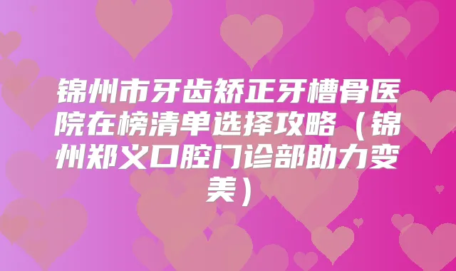 锦州市牙齿矫正牙槽骨医院在榜清单选择攻略（锦州郑义口腔门诊部助力变美）