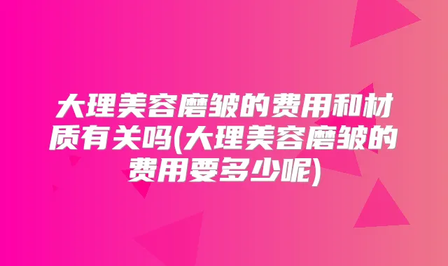 大理美容磨皱的费用和材质有关吗(大理美容磨皱的费用要多少呢)