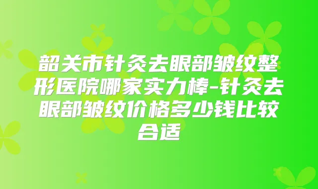 韶关市针灸去眼部皱纹整形医院哪家实力棒-针灸去眼部皱纹价格多少钱比较合适