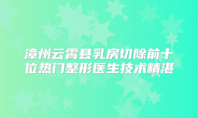 漳州云霄县乳房切除前十位热门整形医生技术精湛