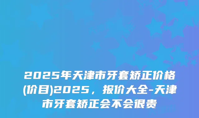 2025年天津市牙套矫正价格(价目)2025，报价大全-天津市牙套矫正会不会很贵