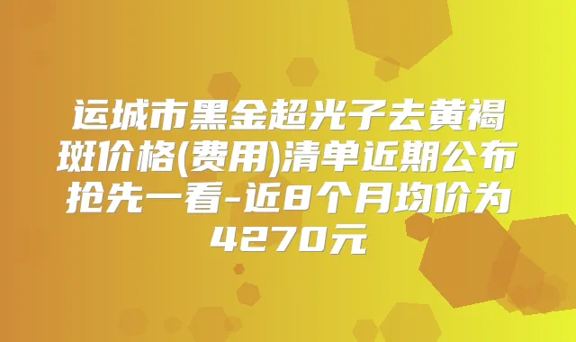 运城市黑金超光子去黄褐斑价格(费用)清单近期公布抢先一看-近8个月均价为4270元