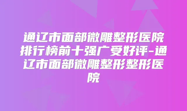 通辽市面部微雕整形医院排行榜前十强广受好评-通辽市面部微雕整形整形医院