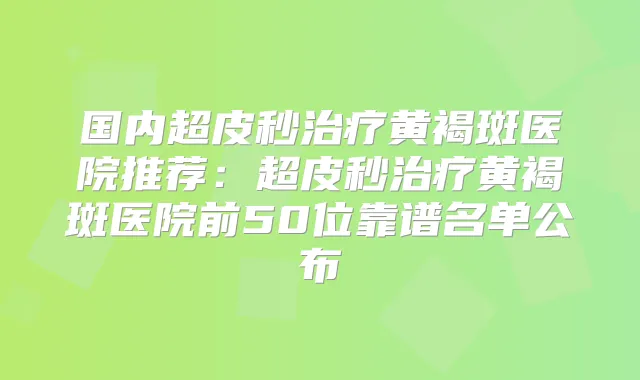 国内超皮秒黄褐斑医院推荐:超皮秒黄褐斑医院前50位靠谱名单公布