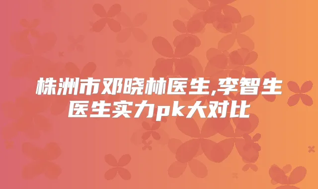 株洲市邓晓林医生,李智生医生实力pk大对比