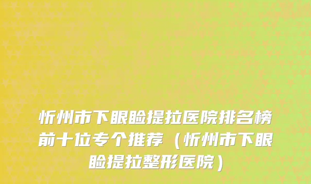 忻州市下眼睑提拉医院排名榜前十位专个推荐（忻州市下眼睑提拉整形医院）