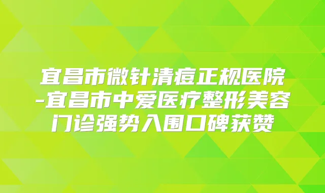 宜昌市微针清痘正规医院-宜昌市中爱医疗整形美容门诊强势入围口碑获赞