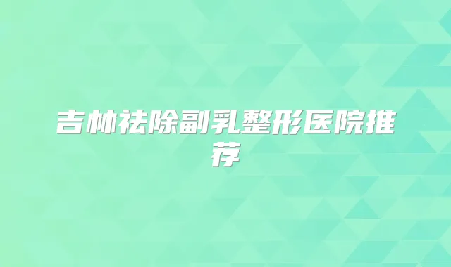 吉林祛除副乳整形医院推荐