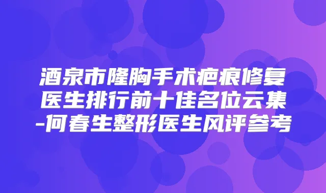酒泉市隆胸手术疤痕修复医生排行前十佳名位云集-何春生整形医生风评参考
