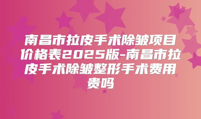 南昌市拉皮手术除皱项目价格表2025版-南昌市拉皮手术除皱整形手术费用贵吗