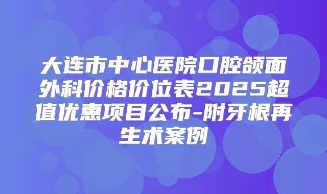 大连市中心医院口腔颌面外科价格价位表2025超值优惠项目公布-附牙根再生术案例