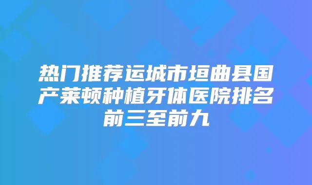 热门推荐运城市垣曲县国产莱顿种植牙体医院排名前三至前九