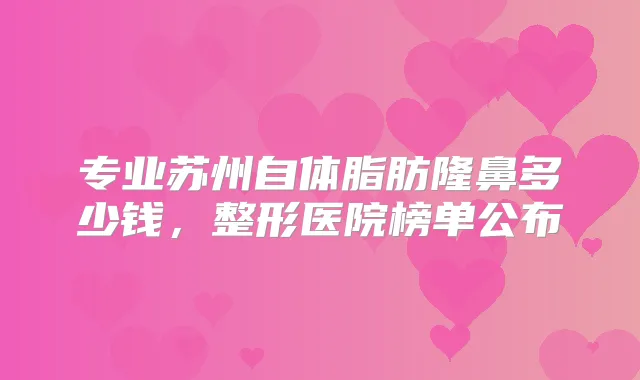 专业苏州自体脂肪隆鼻多少钱，整形医院榜单公布