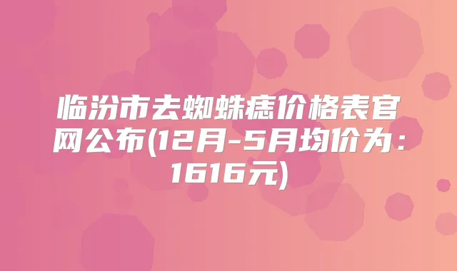临汾市去蜘蛛痣价格表官网公布(12月-5月均价为:1616元)