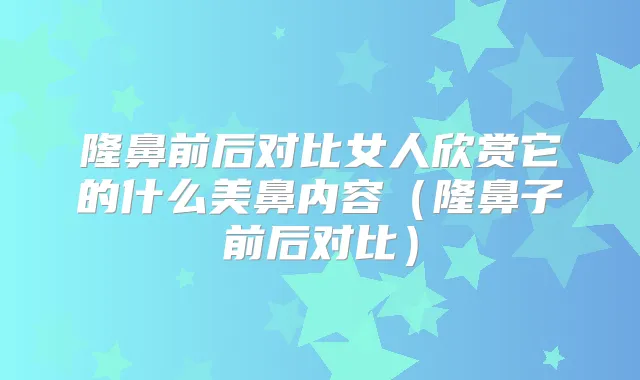 隆鼻前后对比女人欣赏它的什么美鼻内容(隆鼻子前后对比)