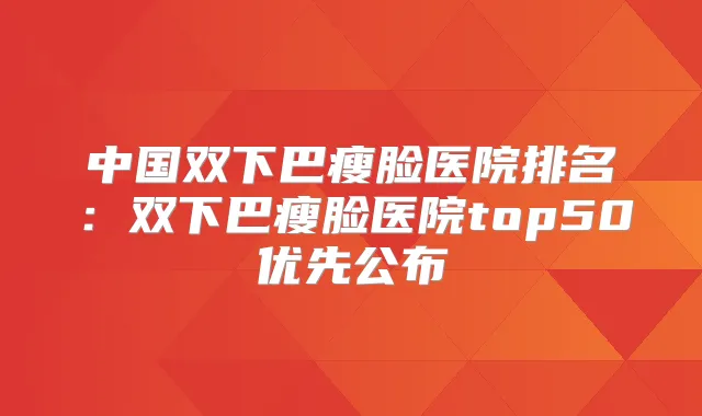 中国双下巴瘦脸医院排名：双下巴瘦脸医院top50优先公布