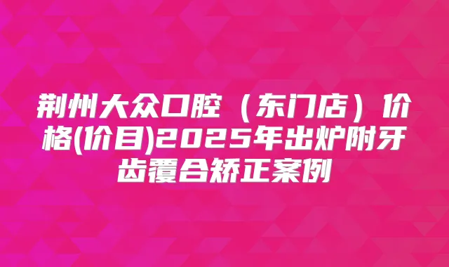 荆州大众口腔（东门店）价格(价目)2025年出炉附牙齿覆合矫正案例