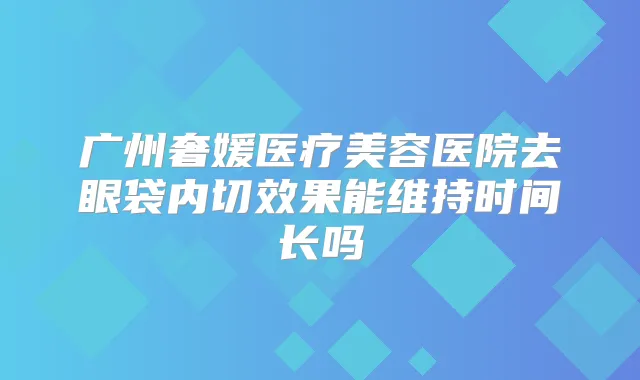 广州奢媛医疗美容医院去眼袋内切效果能维持时间长吗
