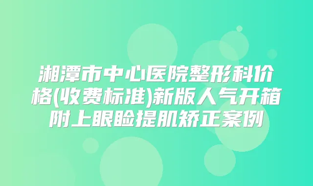 湘潭市中心医院整形科价格(收费标准)新版人气开箱附上眼睑提肌矫正案例