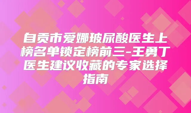 自贡市爱娜玻尿酸医生上榜名单锁定榜前三-王勇丁医生建议收藏的专家选择指南