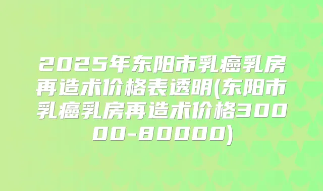 2025年东阳市乳癌乳房再造术价格表透明(东阳市乳癌乳房再造术价格30000-80000)