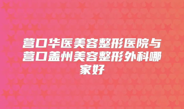 营口华医美容整形医院与营口盖州美容整形外科哪家好