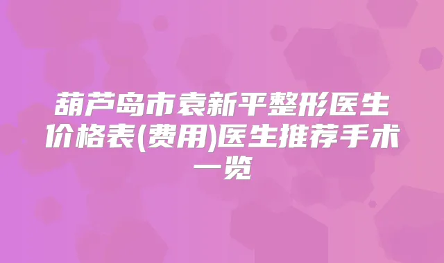 葫芦岛市袁新平整形医生价格表(费用)医生推荐手术一览
