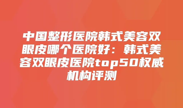 中国整形医院韩式美容双眼皮哪个医院好:韩式美容双眼皮医院top50机构评测