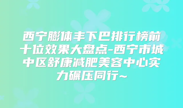 西宁膨体丰下巴排行榜前十位效果大盘点-西宁市城中区舒康减肥美容中心实力碾压同行~