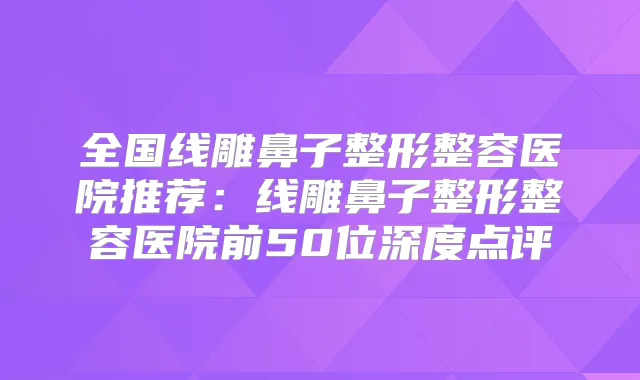 全国线雕鼻子整形整容医院推荐:线雕鼻子整形整容医院前50位深度点评