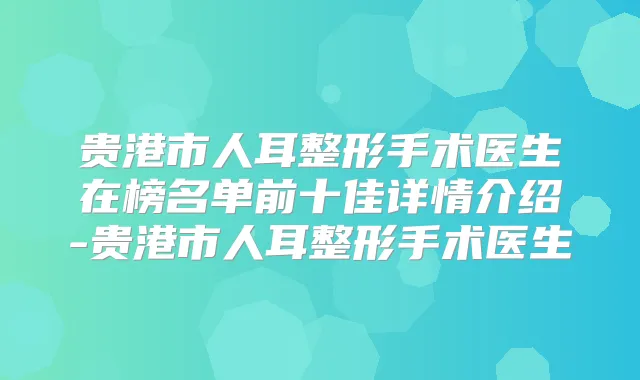 贵港市人耳整形手术医生在榜名单前十佳详情介绍-贵港市人耳整形手术医生