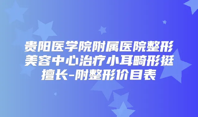 贵阳医学院附属医院整形美容中心小耳畸形挺擅长-附整形价目表