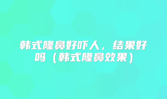 韩式隆鼻好吓人，结果好吗（韩式隆鼻效果）