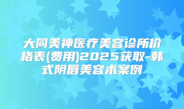 大同美神医疗美容诊所价格表(费用)2025获取-韩式阴唇美容术案例