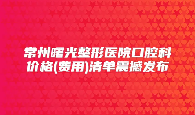 常州曙光整形医院口腔科价格(费用)清单震撼发布