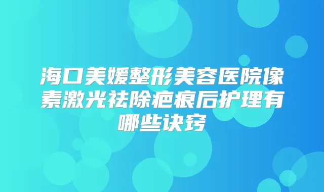 海口美媛整形美容医院像素激光祛除疤痕后护理有哪些诀窍