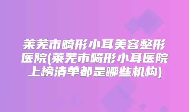 莱芜市畸形小耳美容整形医院(莱芜市畸形小耳医院上榜清单都是哪些机构)