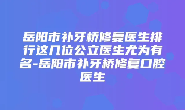 岳阳市补牙桥修复医生排行这几位公立医生尤为有名-岳阳市补牙桥修复口腔医生