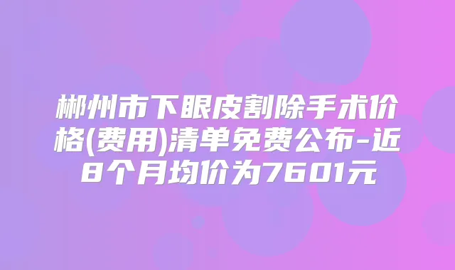 郴州市下眼皮割除手术价格(费用)清单免费公布-近8个月均价为7601元