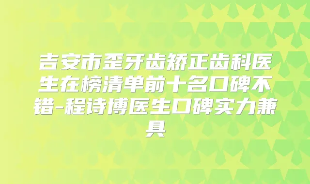 吉安市歪牙齿矫正齿科医生在榜清单前十名口碑不错-程诗博医生口碑实力兼具