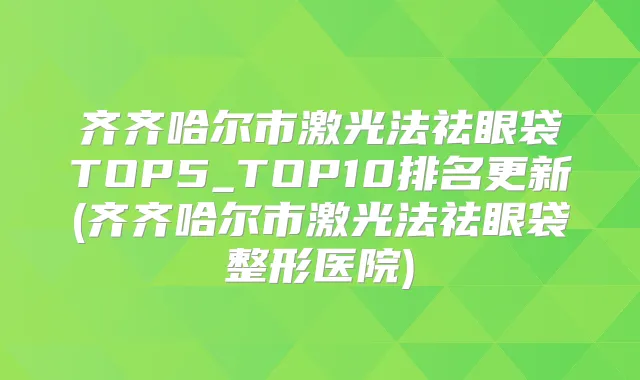 齐齐哈尔市激光法祛眼袋TOP5_TOP10排名更新(齐齐哈尔市激光法祛眼袋整形医院)