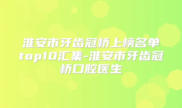 淮安市牙齿冠桥上榜名单top10汇集-淮安市牙齿冠桥口腔医生