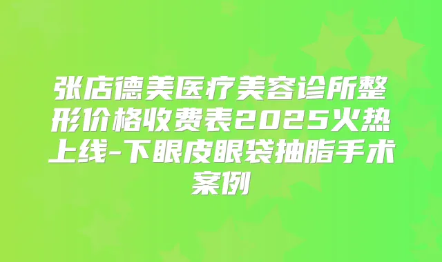 张店德美医疗美容诊所整形价格收费表2025火热上线-下眼皮眼袋抽脂手术案例